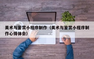 福州美术与鉴赏小程序制作（美术与鉴赏小程序制作心得体会）