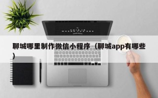 福州聊城哪里制作微信小程序（聊城app有哪些）