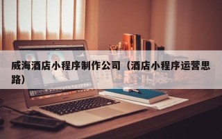 福州威海酒店小程序制作公司（酒店小程序运营思路）