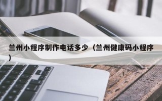 福州兰州小程序制作电话多少（兰州健康码小程序）